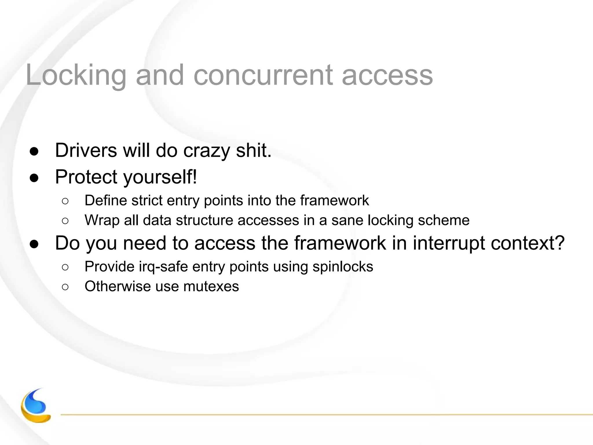 Locking and concurrent access
● Drivers will do crazy shit.
● Protect yourself!
○ Define strict entry points into the framework
○ Wrap all data structure accesses in a sane locking scheme
● Do you need to access the framework in interrupt context?
○ Provide irq-safe entry points using spinlocks
○ Otherwise use mutexes
 