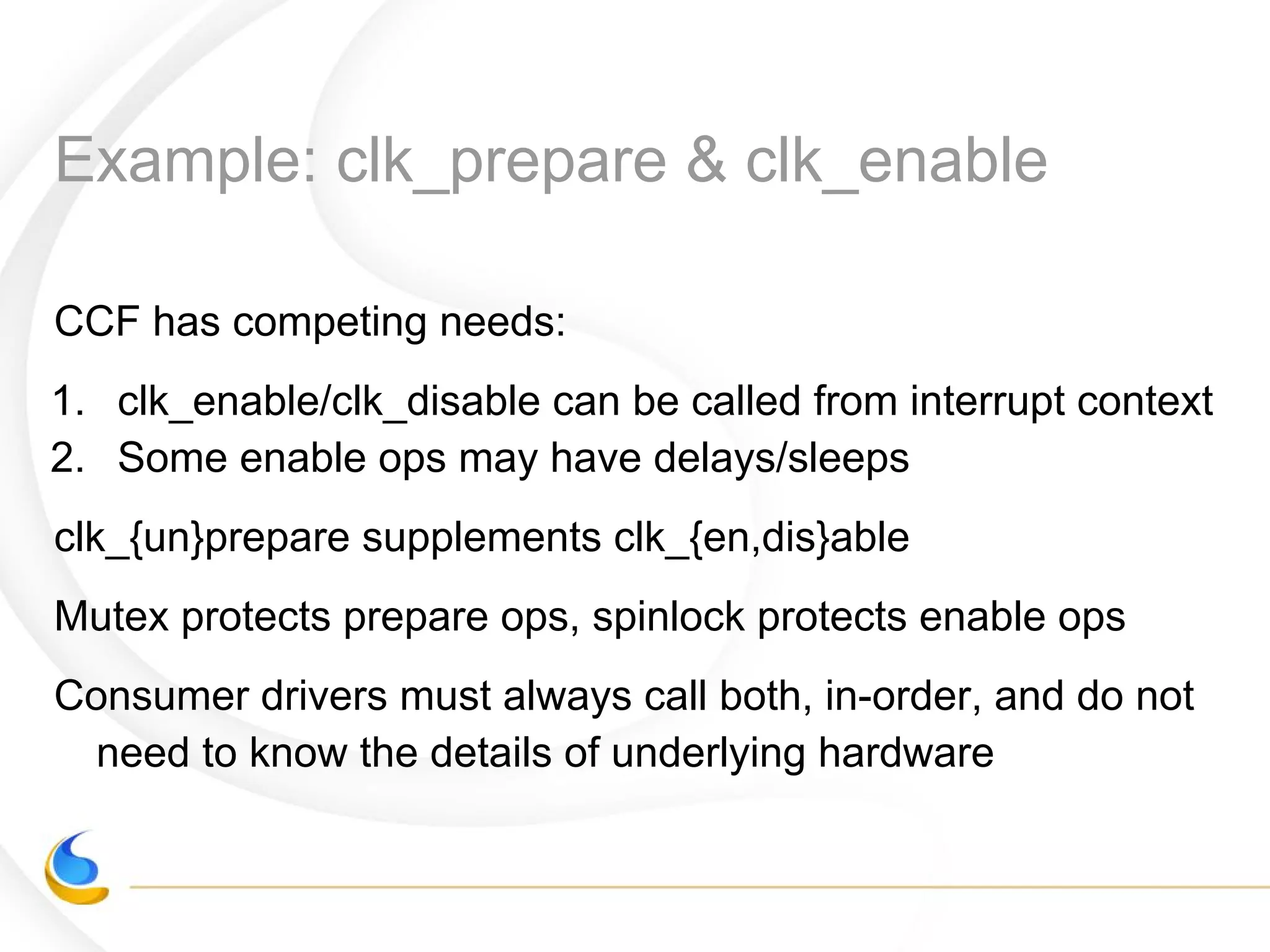 Example: clk_prepare & clk_enable
CCF has competing needs:
1. clk_enable/clk_disable can be called from interrupt context
2. Some enable ops may have delays/sleeps
clk_{un}prepare supplements clk_{en,dis}able
Mutex protects prepare ops, spinlock protects enable ops
Consumer drivers must always call both, in-order, and do not
need to know the details of underlying hardware
 
