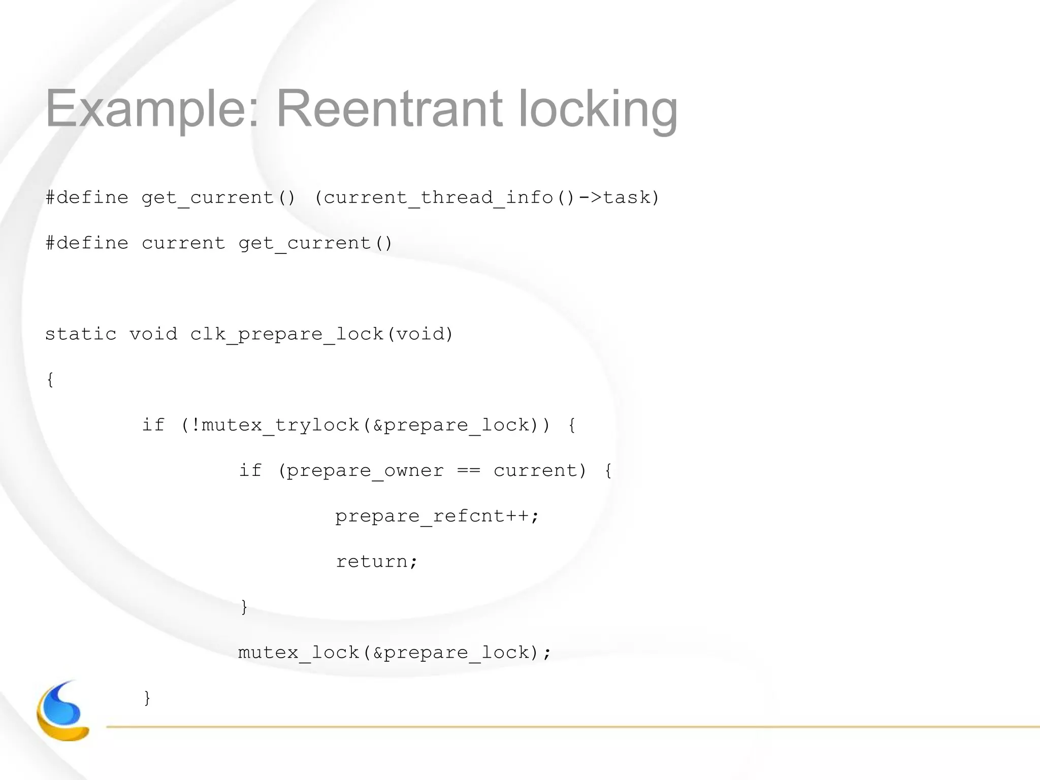 Example: Reentrant locking
#define get_current() (current_thread_info()->task)
#define current get_current()
static void clk_prepare_lock(void)
{
if (!mutex_trylock(&prepare_lock)) {
if (prepare_owner == current) {
prepare_refcnt++;
return;
}
mutex_lock(&prepare_lock);
}
 