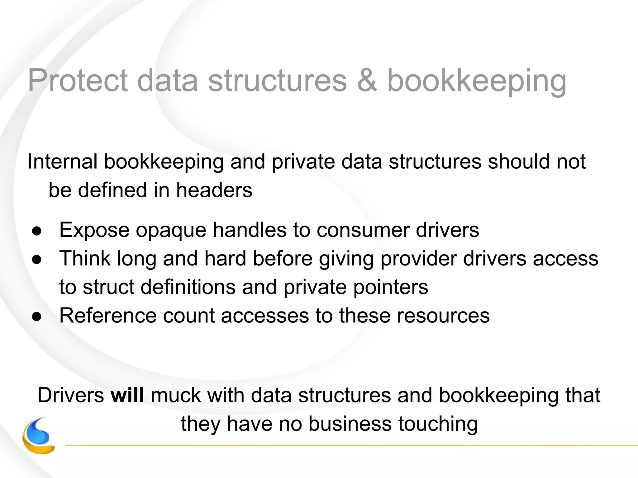 Protect data structures & bookkeeping
Internal bookkeeping and private data structures should not
be defined in headers
● Expose opaque handles to consumer drivers
● Think long and hard before giving provider drivers access
to struct definitions and private pointers
● Reference count accesses to these resources
Drivers will muck with data structures and bookkeeping that
they have no business touching
 