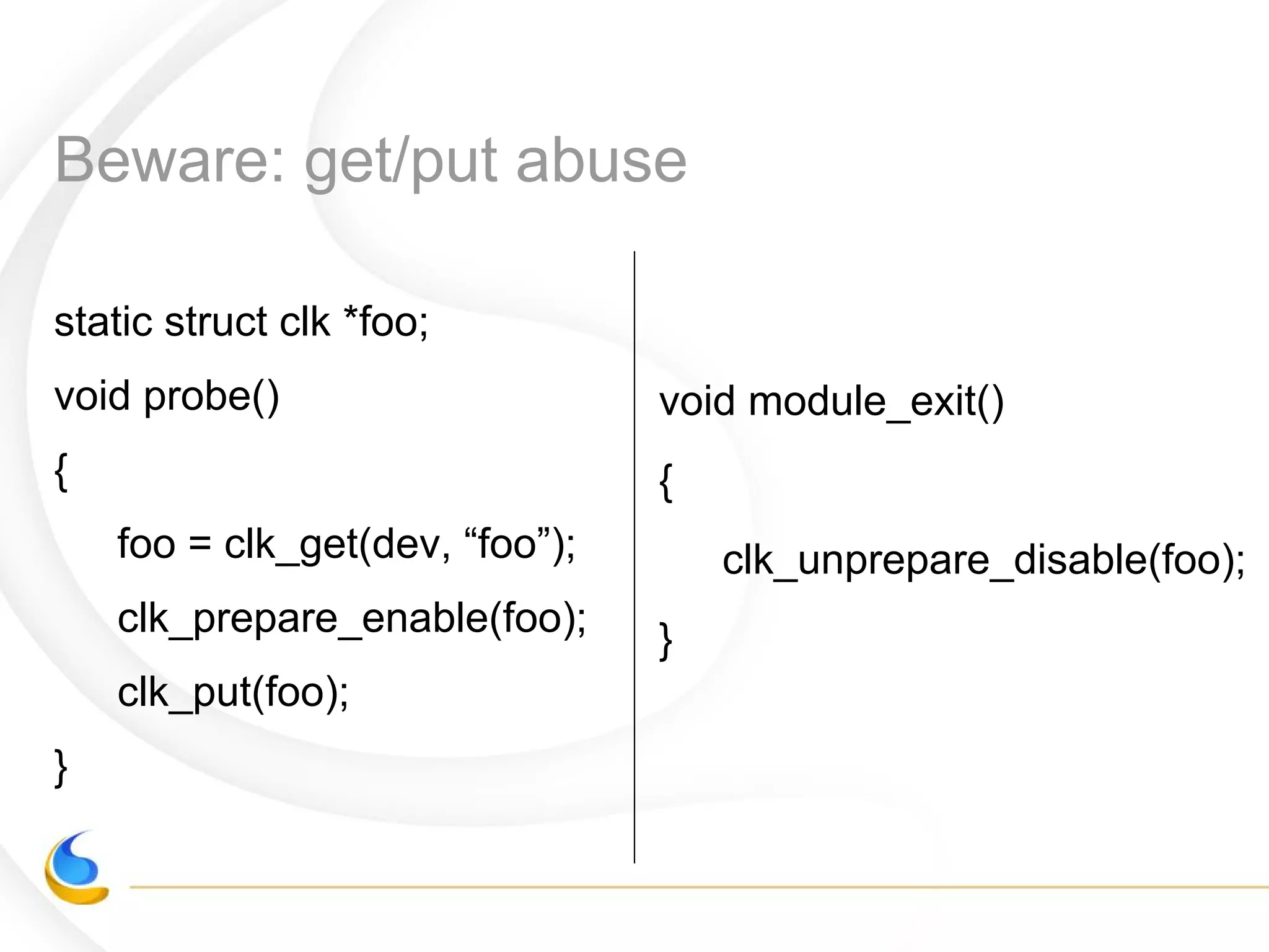 Beware: get/put abuse
static struct clk *foo;
void probe()
{
foo = clk_get(dev, “foo”);
clk_prepare_enable(foo);
clk_put(foo);
}
void module_exit()
{
clk_unprepare_disable(foo);
}
 
