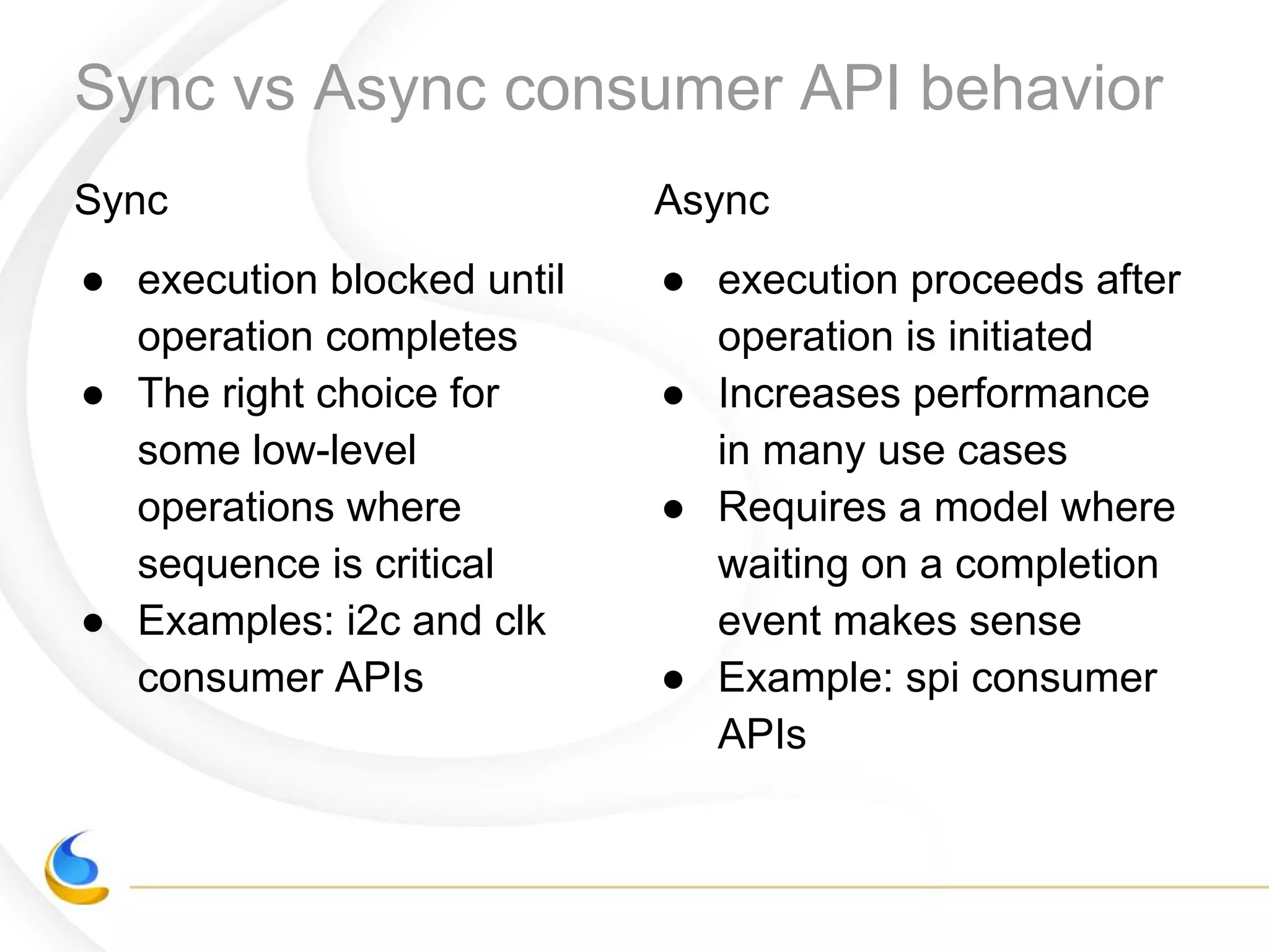 Sync vs Async consumer API behavior
Sync
● execution blocked until
operation completes
● The right choice for
some low-level
operations where
sequence is critical
● Examples: i2c and clk
consumer APIs
Async
● execution proceeds after
operation is initiated
● Increases performance
in many use cases
● Requires a model where
waiting on a completion
event makes sense
● Example: spi consumer
APIs
 