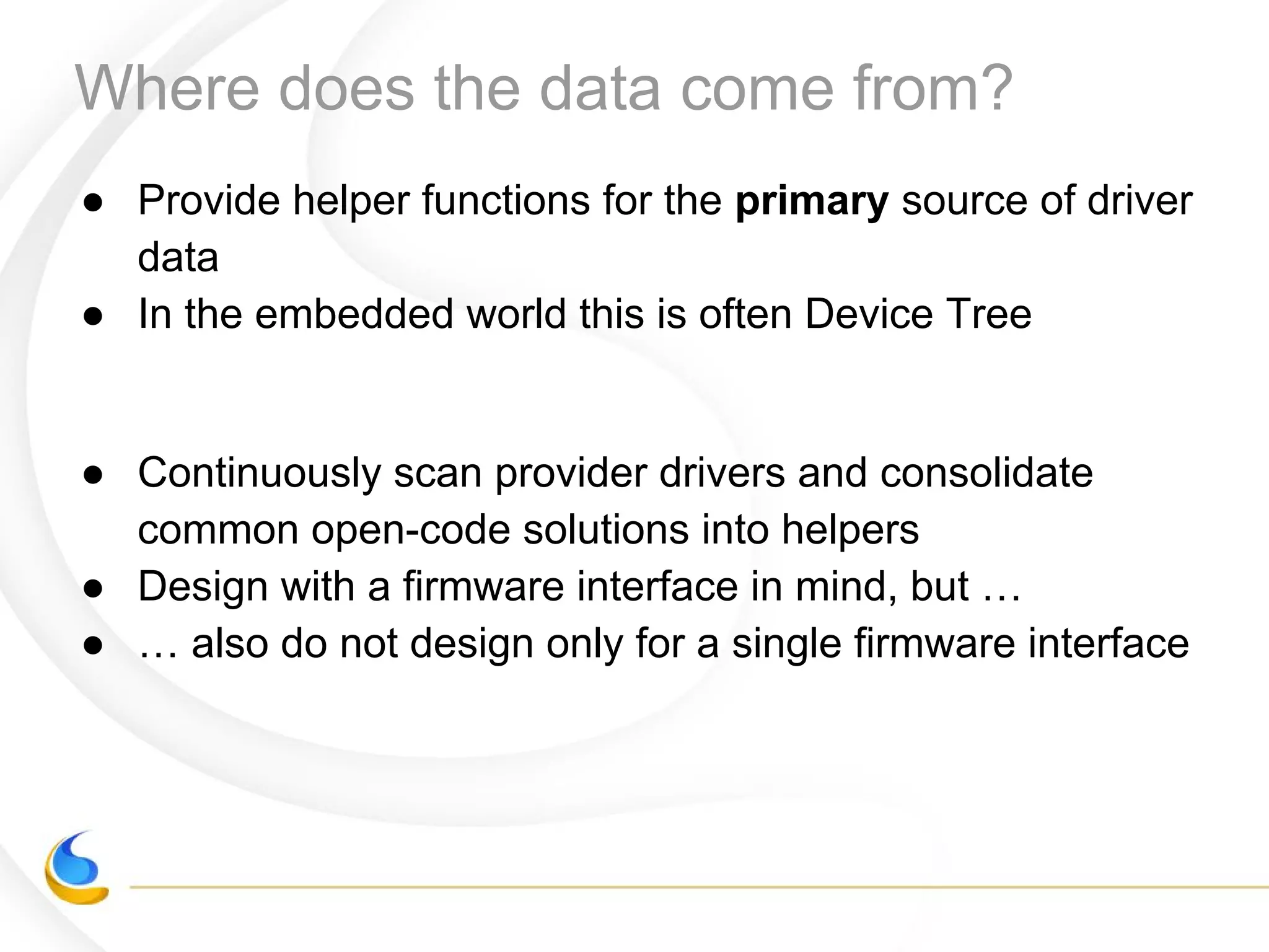 Where does the data come from?
● Provide helper functions for the primary source of driver
data
● In the embedded world this is often Device Tree
● Continuously scan provider drivers and consolidate
common open-code solutions into helpers
● Design with a firmware interface in mind, but …
● … also do not design only for a single firmware interface
 