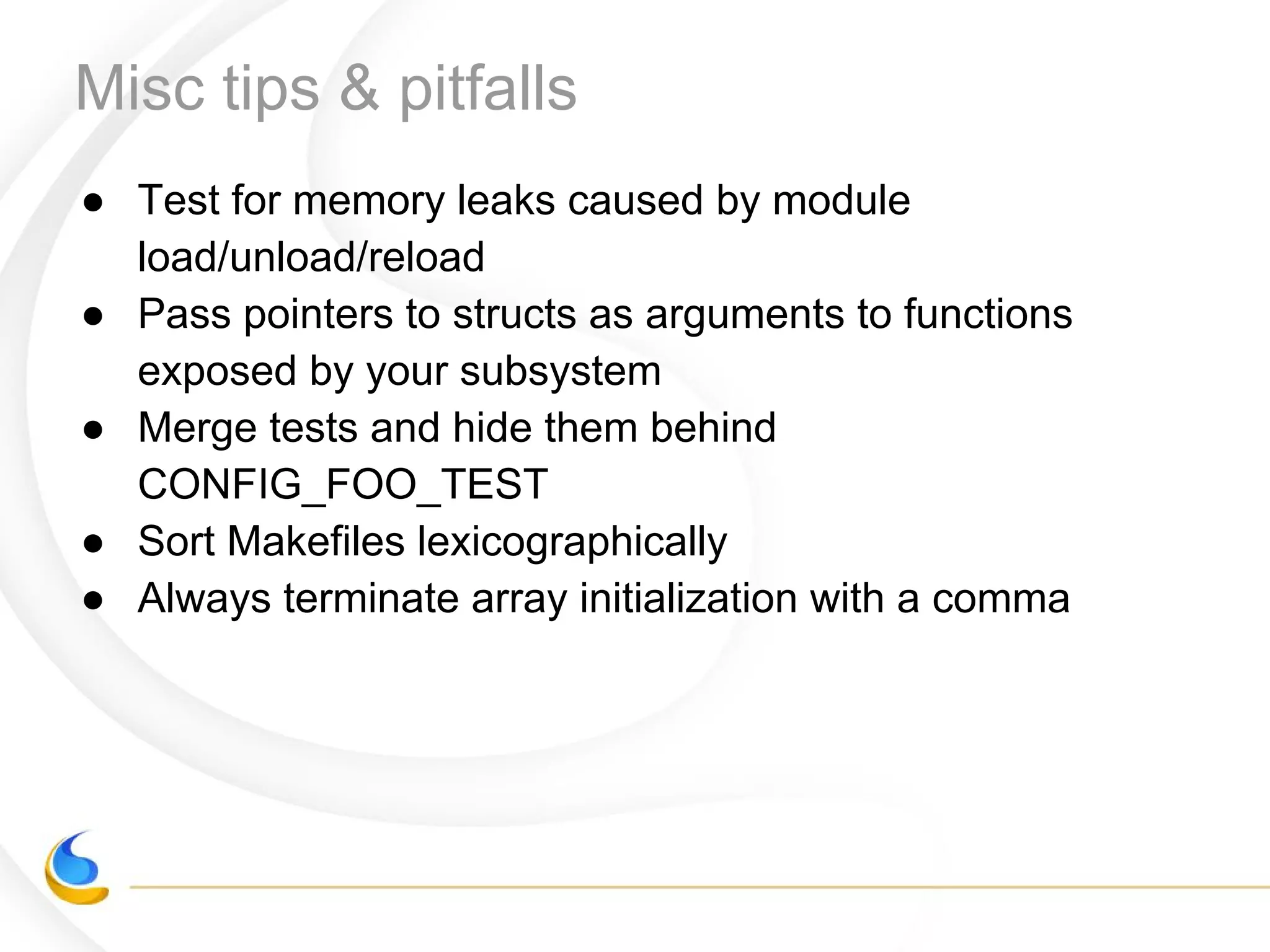 Misc tips & pitfalls
● Test for memory leaks caused by module
load/unload/reload
● Pass pointers to structs as arguments to functions
exposed by your subsystem
● Merge tests and hide them behind
CONFIG_FOO_TEST
● Sort Makefiles lexicographically
● Always terminate array initialization with a comma
 