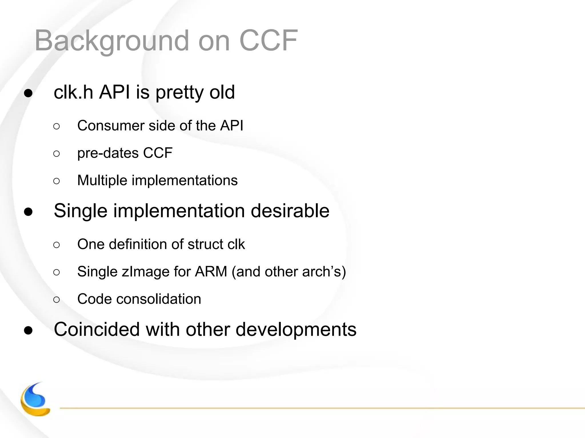 Background on CCF
● clk.h API is pretty old
○ Consumer side of the API
○ pre-dates CCF
○ Multiple implementations
● Single implementation desirable
○ One definition of struct clk
○ Single zImage for ARM (and other arch’s)
○ Code consolidation
● Coincided with other developments
 