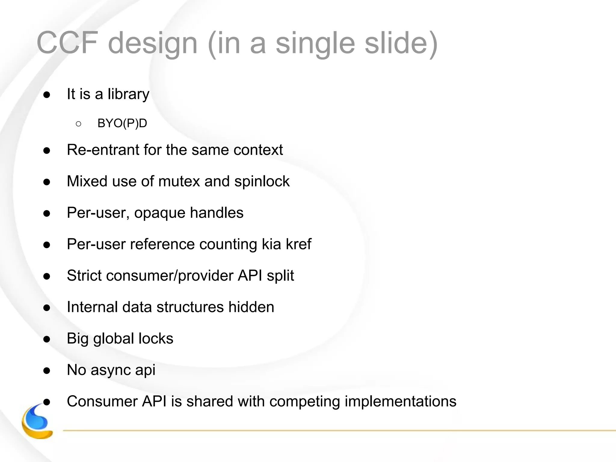 ● It is a library
○ BYO(P)D
● Re-entrant for the same context
● Mixed use of mutex and spinlock
● Per-user, opaque handles
● Per-user reference counting kia kref
● Strict consumer/provider API split
● Internal data structures hidden
● Big global locks
● No async api
● Consumer API is shared with competing implementations
CCF design (in a single slide)
 