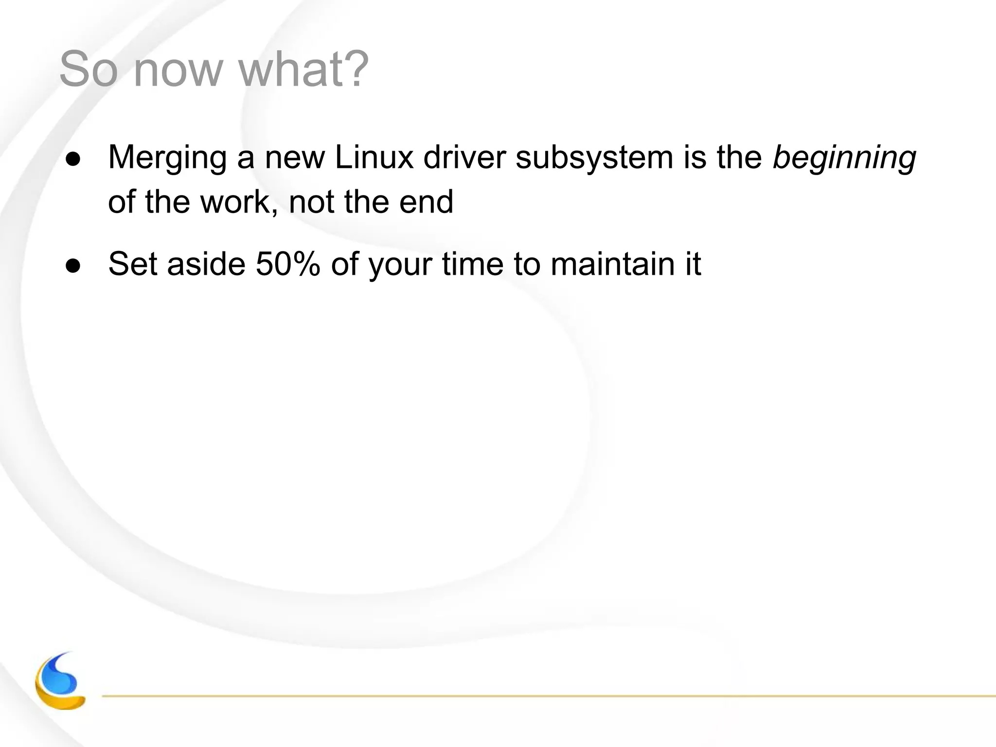 So now what?
● Merging a new Linux driver subsystem is the beginning
of the work, not the end
● Set aside 50% of your time to maintain it
 