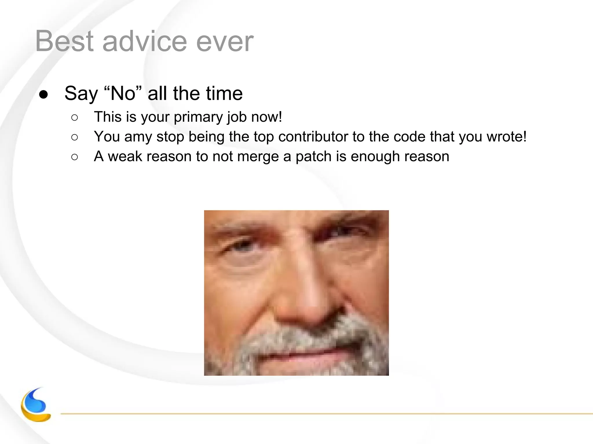 Best advice ever
● Say “No” all the time
○ This is your primary job now!
○ You amy stop being the top contributor to the code that you wrote!
○ A weak reason to not merge a patch is enough reason
 