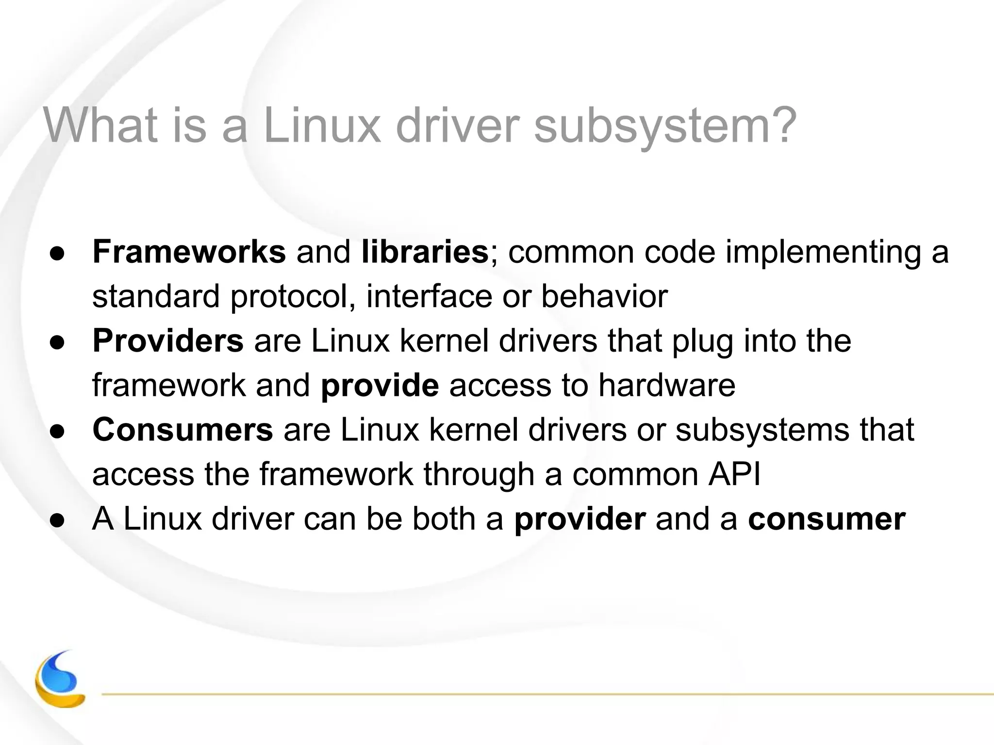 What is a Linux driver subsystem?
● Frameworks and libraries; common code implementing a
standard protocol, interface or behavior
● Providers are Linux kernel drivers that plug into the
framework and provide access to hardware
● Consumers are Linux kernel drivers or subsystems that
access the framework through a common API
● A Linux driver can be both a provider and a consumer
 