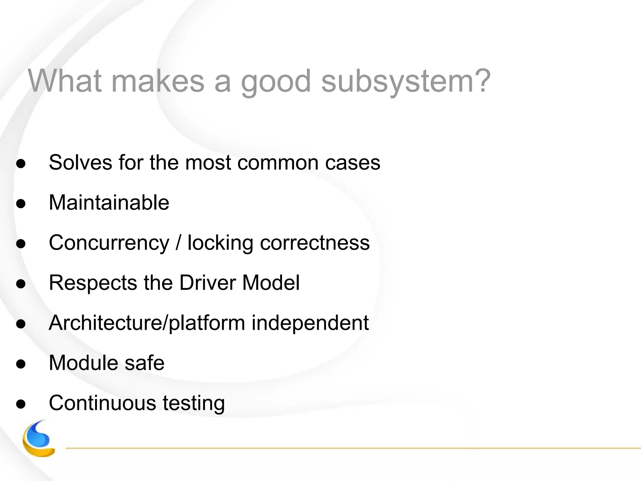 What makes a good subsystem?
● Solves for the most common cases
● Maintainable
● Concurrency / locking correctness
● Respects the Driver Model
● Architecture/platform independent
● Module safe
● Continuous testing
 