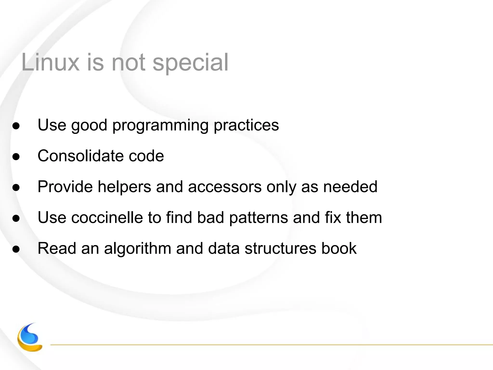 Linux is not special
● Use good programming practices
● Consolidate code
● Provide helpers and accessors only as needed
● Use coccinelle to find bad patterns and fix them
● Read an algorithm and data structures book
 