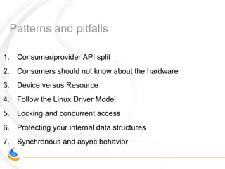 Patterns and pitfalls
1. Consumer/provider API split
2. Consumers should not know about the hardware
3. Device versus Resource
4. Follow the Linux Driver Model
5. Locking and concurrent access
6. Protecting your internal data structures
7. Synchronous and async behavior
 