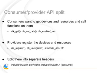 Consumer/provider API split
● Consumers want to get devices and resources and call
functions on them
○ clk_get(), clk_set_rate(), clk_enable(), etc
● Providers register the devices and resources
○ clk_register(), clk_unregister(), struct clk_ops, etc
● Split them into separate headers
○ include/linux/clk-provider.h, include/linux/clk.h (consumer)
 