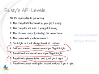 Rusty’s API Levels
10. It's impossible to get wrong.
9. The compiler/linker won't let you get it wrong.
8. The compiler will warn if you get it wrong.
7. The obvious use is (probably) the correct one.
6. The name tells you how to use it.
5. Do it right or it will always break at runtime.
4. Follow common convention and you'll get it right.
3. Read the documentation and you'll get it right.
2. Read the implementation and you'll get it right.
1. Read the correct mailing list thread and you'll get it right.
http://goo.gl/SmNqN8
http://goo.gl/yc6E4X
 