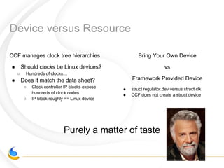 Device versus Resource
CCF manages clock tree hierarchies
● Should clocks be Linux devices?
○ Hundreds of clocks…
● Does it match the data sheet?
○ Clock controller IP blocks expose
hundreds of clock nodes
○ IP block roughly == Linux device
Bring Your Own Device
vs
Framework Provided Device
● struct regulator.dev versus struct clk
● CCF does not create a struct device
Purely a matter of taste
 