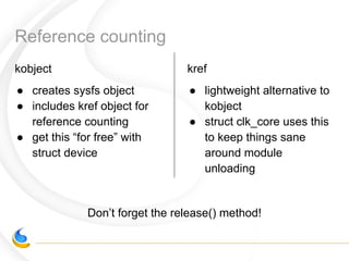 Reference counting
kobject
● creates sysfs object
● includes kref object for
reference counting
● get this “for free” with
struct device
kref
● lightweight alternative to
kobject
● struct clk_core uses this
to keep things sane
around module
unloading
Don’t forget the release() method!
 