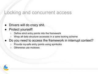 Locking and concurrent access
● Drivers will do crazy shit.
● Protect yourself!
○ Define strict entry points into the framework
○ Wrap all data structure accesses in a sane locking scheme
● Do you need to access the framework in interrupt context?
○ Provide irq-safe entry points using spinlocks
○ Otherwise use mutexes
 