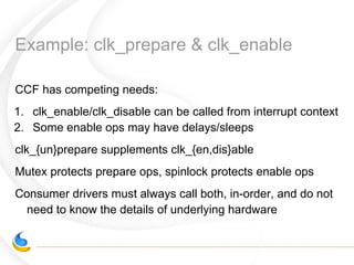 Example: clk_prepare & clk_enable
CCF has competing needs:
1. clk_enable/clk_disable can be called from interrupt context
2. Some enable ops may have delays/sleeps
clk_{un}prepare supplements clk_{en,dis}able
Mutex protects prepare ops, spinlock protects enable ops
Consumer drivers must always call both, in-order, and do not
need to know the details of underlying hardware
 
