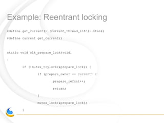 Example: Reentrant locking
#define get_current() (current_thread_info()->task)
#define current get_current()
static void clk_prepare_lock(void)
{
if (!mutex_trylock(&prepare_lock)) {
if (prepare_owner == current) {
prepare_refcnt++;
return;
}
mutex_lock(&prepare_lock);
}
 