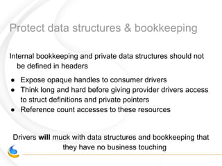 Protect data structures & bookkeeping
Internal bookkeeping and private data structures should not
be defined in headers
● Expose opaque handles to consumer drivers
● Think long and hard before giving provider drivers access
to struct definitions and private pointers
● Reference count accesses to these resources
Drivers will muck with data structures and bookkeeping that
they have no business touching
 