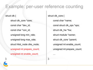 Example: per-user reference counting
struct clk {
struct clk_core *core;
const char *dev_id;
const char *con_id;
unsigned long min_rate;
unsigned long max_rate;
struct hlist_node clks_node;
unsigned int prepare_count;
unsigned int enable_count;
};
struct clk_core {
const char *name;
const struct clk_ops *ops;
struct clk_hw *hw;
struct module *owner;
struct clk_core *parent;
unsigned int enable_count;
unsigned int prepare_count;
…
};
 