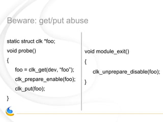Beware: get/put abuse
static struct clk *foo;
void probe()
{
foo = clk_get(dev, “foo”);
clk_prepare_enable(foo);
clk_put(foo);
}
void module_exit()
{
clk_unprepare_disable(foo);
}
 