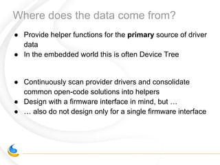 Where does the data come from?
● Provide helper functions for the primary source of driver
data
● In the embedded world this is often Device Tree
● Continuously scan provider drivers and consolidate
common open-code solutions into helpers
● Design with a firmware interface in mind, but …
● … also do not design only for a single firmware interface
 