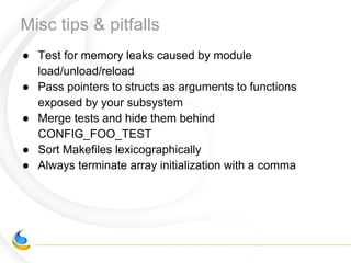 Misc tips & pitfalls
● Test for memory leaks caused by module
load/unload/reload
● Pass pointers to structs as arguments to functions
exposed by your subsystem
● Merge tests and hide them behind
CONFIG_FOO_TEST
● Sort Makefiles lexicographically
● Always terminate array initialization with a comma
 