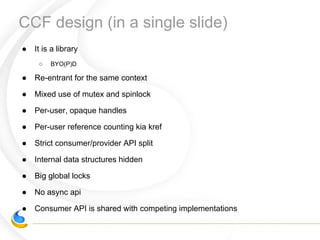● It is a library
○ BYO(P)D
● Re-entrant for the same context
● Mixed use of mutex and spinlock
● Per-user, opaque handles
● Per-user reference counting kia kref
● Strict consumer/provider API split
● Internal data structures hidden
● Big global locks
● No async api
● Consumer API is shared with competing implementations
CCF design (in a single slide)
 