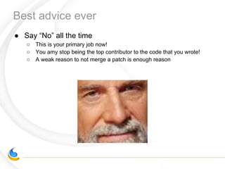 Best advice ever
● Say “No” all the time
○ This is your primary job now!
○ You amy stop being the top contributor to the code that you wrote!
○ A weak reason to not merge a patch is enough reason
 