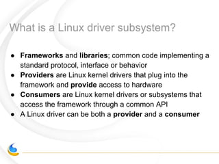 What is a Linux driver subsystem?
● Frameworks and libraries; common code implementing a
standard protocol, interface or behavior
● Providers are Linux kernel drivers that plug into the
framework and provide access to hardware
● Consumers are Linux kernel drivers or subsystems that
access the framework through a common API
● A Linux driver can be both a provider and a consumer
 