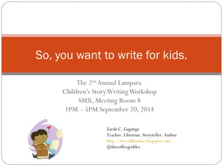 So, you want to write for kids. 
The 2nd Annual Lampara 
Children’s Story Writing Workshop 
SMX, Meeting Room 8 
1PM – 5PM September 20, 2014 
Zarah C. Gagatiga 
Teacher. Librarian. Storyteller. Author 
http://lovealibrarian.blogspot.com 
@thecoffeegoddes 
 