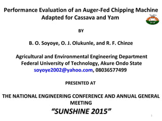 Performance Evaluation of an Auger-Fed Chipping Machine
Adapted for Cassava and Yam
BY
B. O. Soyoye, O. J. Olukunle, and R. F. Chinze
Agricultural and Environmental Engineering Department
Federal University of Technology, Akure Ondo State
soyoye2002@yahoo.com, 08036577499
PRESENTED AT
THE NATIONAL ENGINEERING CONFERENCE AND ANNUAL GENERAL
MEETING
“SUNSHINE 2015”“SUNSHINE 2015” 1
 