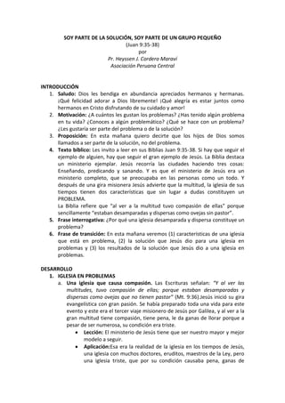 SOY PARTE DE LA SOLUCIÓN, SOY PARTE DE UN GRUPO PEQUEÑO
(Juan 9:35-38)
por
Pr. Heyssen J. Cordero Maraví
Asociación Peruana Central
INTRODUCCIÓN
1. Saludo: Dios les bendiga en abundancia apreciados hermanos y hermanas.
¡Qué felicidad adorar a Dios libremente! ¡Qué alegría es estar juntos como
hermanos en Cristo disfrutando de su cuidado y amor!
2. Motivación: ¿A cuántos les gustan los problemas? ¿Has tenido algún problema
en tu vida? ¿Conoces a algún problemático? ¿Qué se hace con un problema?
¿Les gustaría ser parte del problema o de la solución?
3. Proposición: En esta mañana quiero decirte que los hijos de Dios somos
llamados a ser parte de la solución, no del problema.
4. Texto bíblico: Les invito a leer en sus Biblias Juan 9:35-38. Si hay que seguir el
ejemplo de alguien, hay que seguir el gran ejemplo de Jesús. La Biblia destaca
un ministerio ejemplar. Jesús recorría las ciudades haciendo tres cosas:
Enseñando, predicando y sanando. Y es que el ministerio de Jesús era un
ministerio completo, que se preocupaba en las personas como un todo. Y
después de una gira misionera Jesús advierte que la multitud, la iglesia de sus
tiempos tienen dos características que sin lugar a dudas constituyen un
PROBLEMA.
La Biblia refiere que “al ver a la multitud tuvo compasión de ellas” porque
sencillamente “estaban desamparadas y dispersas como ovejas sin pastor”.
5. Frase interrogativa: ¿Por qué una iglesia desamparada y dispersa constituye un
problema?
6. Frase de transición: En esta mañana veremos (1) características de una iglesia
que está en problema, (2) la solución que Jesús dio para una iglesia en
problemas y (3) los resultados de la solución que Jesús dio a una iglesia en
problemas.
DESARROLLO
1. IGLESIA EN PROBLEMAS
a. Una iglesia que causa compasión. Las Escrituras señalan: “Y al ver las
multitudes, tuvo compasión de ellas; porque estaban desamparadas y
dispersas como ovejas que no tienen pastor” (Mt. 9:36).Jesús inició su gira
evangelística con gran pasión. Se había preparado toda una vida para este
evento y este era el tercer viaje misionero de Jesús por Galilea, y al ver a la
gran multitud tiene compasión, tiene pena, le da ganas de llorar porque a
pesar de ser numerosa, su condición era triste.
Lección: El ministerio de Jesús tiene que ser nuestro mayor y mejor
modelo a seguir.
Aplicación:Esa era la realidad de la iglesia en los tiempos de Jesús,
una iglesia con muchos doctores, eruditos, maestros de la Ley, pero
una iglesia triste, que por su condición causaba pena, ganas de
 