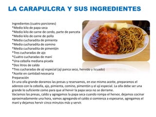 Ingredientes (cuatro porciones)
*Medio kilo de papa seca
*Medio kilo de carne de cerdo, parte de panceta
*Medio kilo de carne de pollo
*Media cucharadita de pimienta
*Media cucharadita de comino
*Media cucharadita de pimentón
*Tres cucharadas de ajo
*Cuatro cucharadas de maní
*Una cebolla mediana picada
*Dos litros de caldo
*Tres cucharadas de ají especial (ají panca seco, hervido y licuado)
*Aceite en cantidad necesaria
Preparación
En una olla grande doramos las presas y reservamos, en ese mismo aceite, preparamos el
aderezo con la cebolla, ajo, pimienta, comino, pimentón y el ají especial. La olla debe ser una
grande lo suficiente como para que al hervir la papa seca no se derrame.
Vaciamos las presas, caldo y agregamos la papa seca cuando rompa el hervor, dejamos cocinar
aproximadamente una hora, vamos agregando el caldo si comienza a espesarse, agregamos el
maní y dejamos hervir cinco minutos más y servir.
LA CARAPULCRA Y SUS INGREDIENTES
 
