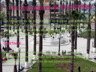 Las costumbres de mi localidad se realizan casi todos los
meses del año con diferentes fiestas patronales que son
costumbres de nuestros antepasados y en conmemoración
a ellos esta costumbre no se pierde.
OBJETIVOS:
el propósito de mi blog es que las personas puedan
conocerlo y apreciarlo para que así se animen a visitarlo
personalmente y disfrutar de sus costumbres.
 