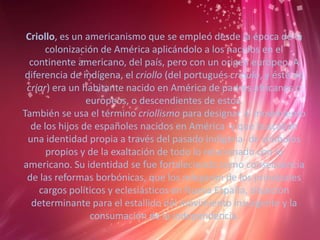 Criollo, es un americanismo que se empleó desde la época de la
colonización de América aplicándolo a los nacidos en el
continente americano, del país, pero con un origen europeo. A
diferencia de indígena, el criollo (del portugués crioulo, y éste de
criar) era un habitante nacido en América de padres africanos o
europeos, o descendientes de estos.
También se usa el término criollismo para designar al movimiento
de los hijos de españoles nacidos en América -y que buscaban
una identidad propia a través del pasado indígena- de símbolos
propios y de la exaltación de todo lo relacionado con lo
americano. Su identidad se fue fortaleciendo como consecuencia
de las reformas borbónicas, que los relegaron de los principales
cargos políticos y eclesiásticos en Nueva España, situación
determinante para el estallido del movimiento insurgente y la
consumación de la independencia.
 