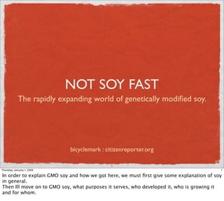 NOT SOY FAST
            The rapidly expanding world of genetically modiﬁed soy.




                            bicyclemark : citizenreporter.org

                                            1
Thursday, January 1, 2009                                                                1

In order to explain GMO soy and how we got here, we must ﬁrst give some explanation of soy
in general.
Then Ill move on to GMO soy, what purposes it serves, who developed it, who is growing it
and for whom.
 