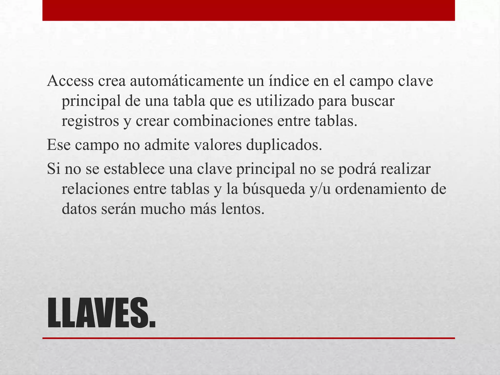 LLAVES.
Access crea automáticamente un índice en el campo clave
principal de una tabla que es utilizado para buscar
registros y crear combinaciones entre tablas.
Ese campo no admite valores duplicados.
Si no se establece una clave principal no se podrá realizar
relaciones entre tablas y la búsqueda y/u ordenamiento de
datos serán mucho más lentos.
 