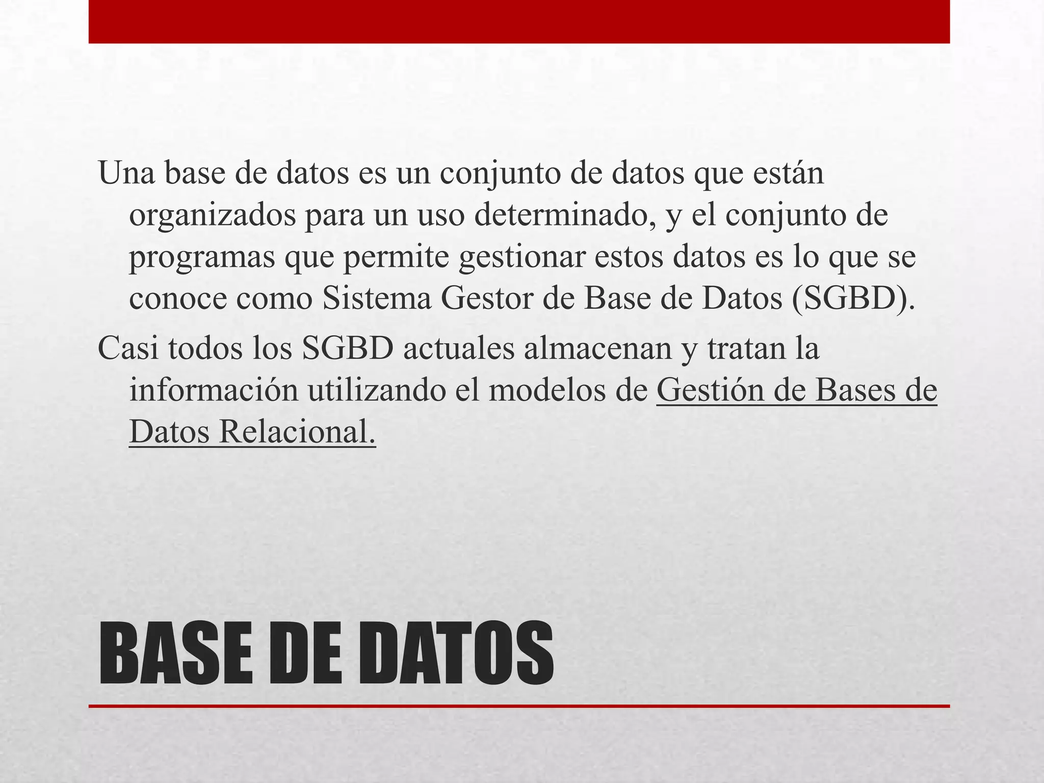 BASE DE DATOS
Una base de datos es un conjunto de datos que están
organizados para un uso determinado, y el conjunto de
programas que permite gestionar estos datos es lo que se
conoce como Sistema Gestor de Base de Datos (SGBD).
Casi todos los SGBD actuales almacenan y tratan la
información utilizando el modelos de Gestión de Bases de
Datos Relacional.
 