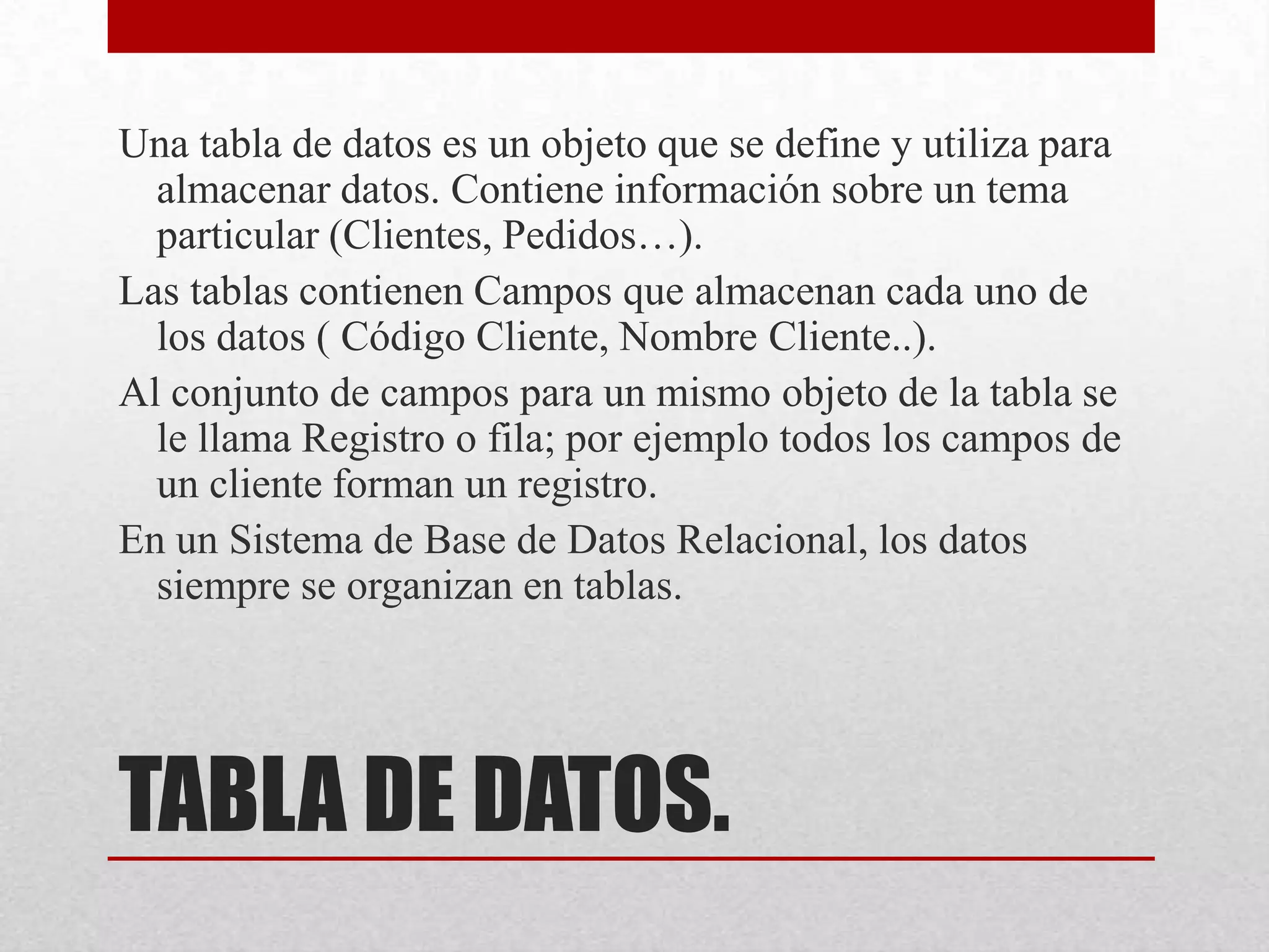 TABLA DE DATOS.
Una tabla de datos es un objeto que se define y utiliza para
almacenar datos. Contiene información sobre un tema
particular (Clientes, Pedidos…).
Las tablas contienen Campos que almacenan cada uno de
los datos ( Código Cliente, Nombre Cliente..).
Al conjunto de campos para un mismo objeto de la tabla se
le llama Registro o fila; por ejemplo todos los campos de
un cliente forman un registro.
En un Sistema de Base de Datos Relacional, los datos
siempre se organizan en tablas.
 