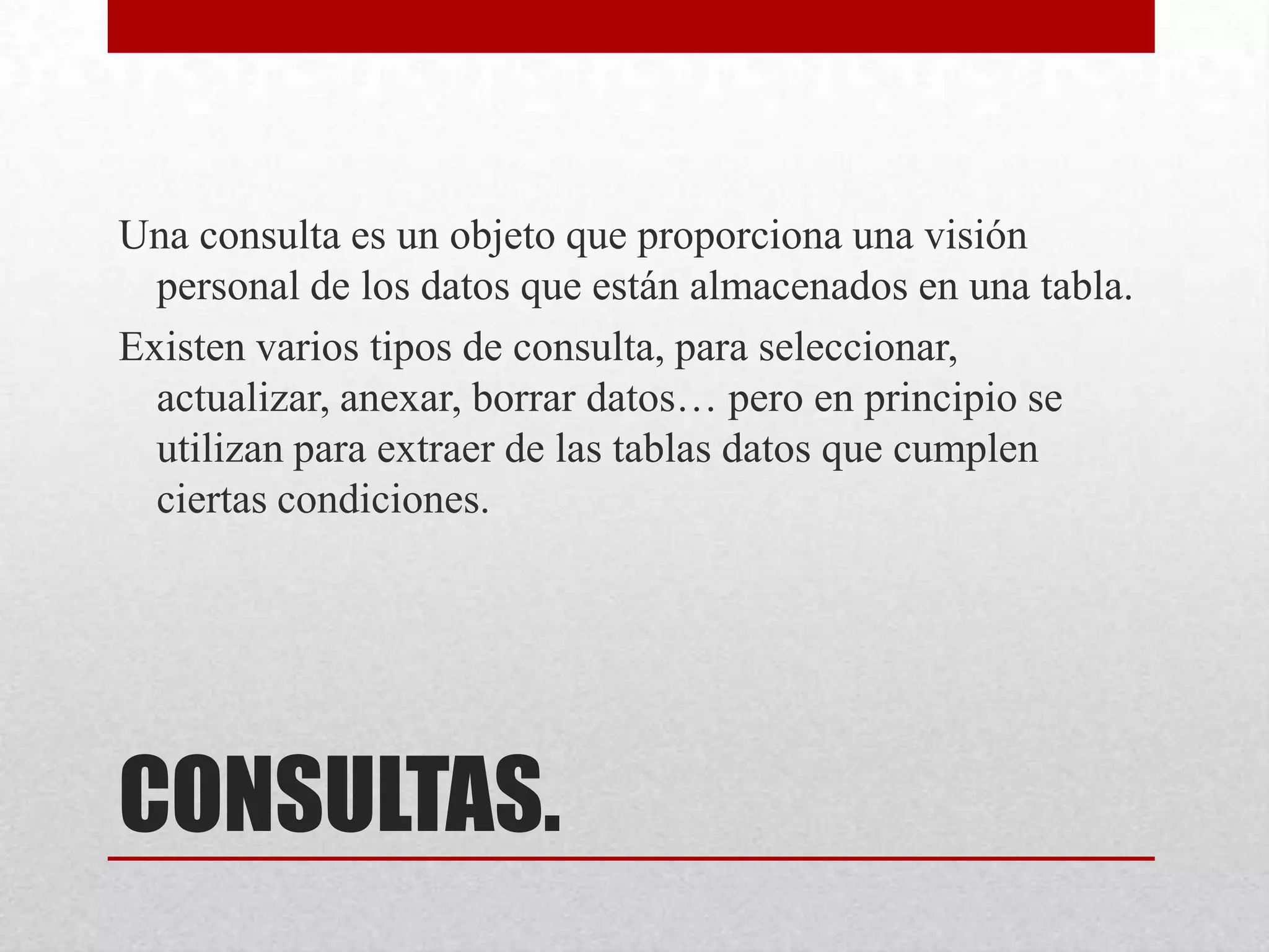 CONSULTAS.
Una consulta es un objeto que proporciona una visión
personal de los datos que están almacenados en una tabla.
Existen varios tipos de consulta, para seleccionar,
actualizar, anexar, borrar datos… pero en principio se
utilizan para extraer de las tablas datos que cumplen
ciertas condiciones.
 