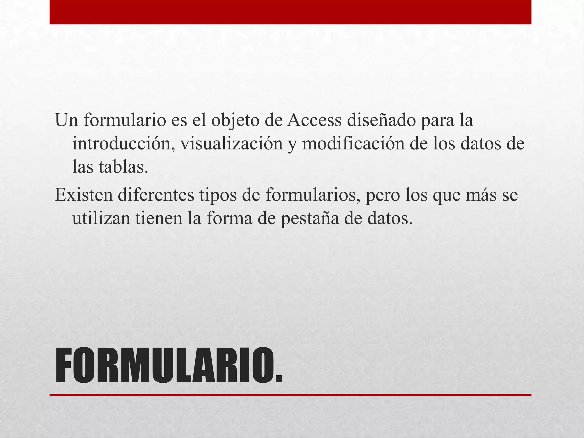 FORMULARIO.
Un formulario es el objeto de Access diseñado para la
introducción, visualización y modificación de los datos de
las tablas.
Existen diferentes tipos de formularios, pero los que más se
utilizan tienen la forma de pestaña de datos.
 