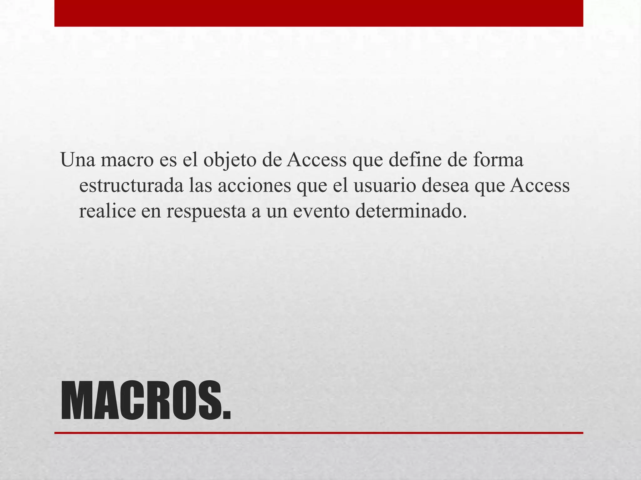MACROS.
Una macro es el objeto de Access que define de forma
estructurada las acciones que el usuario desea que Access
realice en respuesta a un evento determinado.
 