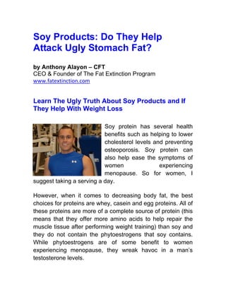 Soy Products: Do They Help
Attack Ugly Stomach Fat?
by Anthony Alayon – CFT
CEO & Founder of The Fat Extinction Program
www.fatextinction.com


Learn The Ugly Truth About Soy Products and If
They Help With Weight Loss

                           Soy protein has several health
                           benefits such as helping to lower
                           cholesterol levels and preventing
                           osteoporosis. Soy protein can
                           also help ease the symptoms of
                           women                experiencing
                           menopause. So for women, I
suggest taking a serving a day.

However, when it comes to decreasing body fat, the best
choices for proteins are whey, casein and egg proteins. All of
these proteins are more of a complete source of protein (this
means that they offer more amino acids to help repair the
muscle tissue after performing weight training) than soy and
they do not contain the phytoestrogens that soy contains.
While phytoestrogens are of some benefit to women
experiencing menopause, they wreak havoc in a man’s
testosterone levels.
 