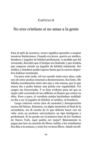 CAPÍTULO 6
No eres cristiano si no amas a la gente
Para el 99% de nosotros, crecer significa aprender a aceptar
nuestras limitaciones. Cuando era joven, quería ser médico,
bombero y jugador de béisbol profesional. A medida que fui
creciendo, descubrí que el tiempo era limitado y que tendría
que empezar siendo un jugador de béisbol solamente. Ser
médico y bombero podía esperar hasta que la carrera depor-
tiva hubiese terminado.
Un poco más tarde, tal vez cuando tenía once años, cada
uno de estos sueños comenzó a desmoronarse. Era lento. Me
faltaba coordinación entre mis ojos y mis manos, por lo que
nunca iba a poder batear una pelota con regularidad. Ver
sangre me horrorizaba. Y se hizo evidente para mí que es
mejor salir corriendo de los edificios en llamas que entrar en
ellos. Poco a poco, el veredicto estaba haciéndose realidad:
no iba a ser ni jugador de béisbol, ni médico, ni bombero.
Luego vinieron varios años de ansiedad y desesperación
acerca del futuro. Entonces, en algún momento al final de la
secundaria, me di cuenta de lo que debería hacer con mi
vida: sería un profesor universitario; un tipo inteligente y
profesional. Si no puedo ser el primera base de los Yankees
de Nueva York, ¿qué podría ser mejor? Básicamente te
pagan por leer un montón de libros, hablar a los estudiantes
dos días a la semana, y tener los veranos libres. Añade mi afi-
99
 