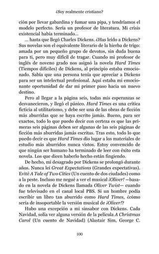 ción por llevar gabardina y fumar una pipa, y tendríamos el
modelo perfecto. Sería un profesor de literatura. Mi crisis
existencial había terminado…
… hasta que llegó Charles Dickens. ¿Has leído a Dickens?
Sus novelas son el equivalente literario de la hierba de trigo:
amada por un pequeño grupo de devotos, sin duda buena
para ti, pero muy difícil de tragar. Cuando mi profesor de
inglés de noveno grado nos asignó la novela Hard Times
(Tiempos difíciles) de Dickens, al principio estaba emocio-
nado. Sabía que una persona tenía que apreciar a Dickens
para ser un intelectual profesional. Aquí estaba mi emocio-
nante oportunidad de dar mi primer paso hacia un nuevo
destino.
Pero al llegar a la página seis, todas mis esperanzas se
desvanecieron, y llegó el pánico. Hard Times es una crítica
ficticia al utilitarismo, y debe ser una de las obras de ficción
más aburridas que se haya escrito jamás. Bueno, para ser
exactos, todo lo que puedo decir con certeza es que las pri-
meras seis páginas deben ser algunas de las seis páginas de
ficción más aburridas jamás escritas. Tras esto, todo lo que
puedo decir es que Hard Times dio lugar a los materiales de
estudio más aburridos nunca vistos. Estoy convencido de
que ningún ser humano ha terminado de leer con éxito esta
novela. Los que dicen haberlo hecho están fingiendo.
De hecho, mi desagrado por Dickens se prolongó durante
años. Nunca leí Great Expectations (Grandes expectativas).
Evité A Tale of Two Cities (Un cuento de dos ciudades) como
a la peste. Incluso me negué a ver el musical ¡Oliver! —basa-
do en la novela de Dickens llamada Oliver Twist— cuando
fue televisado en el canal local PBS. Si un hombre podía
escribir un libro tan aburrido como Hard Times, ¿cómo
sería de insoportable la versión musical de ¡Oliver!?
Hubo una excepción a mi sinsabor con Dickens. Cada
Navidad, solía ver alguna versión de la película A Christmas
Carol (Un cuento de Navidad) (Alastair Sim, George C.
100
¿Soy realmente cristiano?
 