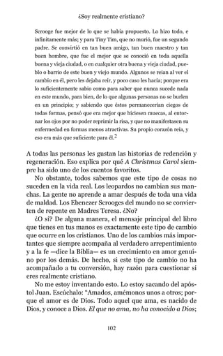 Scrooge fue mejor de lo que se había propuesto. Lo hizo todo, e
infinitamente más; y para Tiny Tim, que no murió, fue un segundo
padre. Se convirtió en tan buen amigo, tan buen maestro y tan
buen hombre, que fue el mejor que se conoció en toda aquella
buena y vieja ciudad, o en cualquier otra buena y vieja ciudad, pue-
blo o barrio de este buen y viejo mundo. Algunos se reían al ver el
cambio en él, pero les dejaba reír, y poco caso les hacía; porque era
lo suficientemente sabio como para saber que nunca sucede nada
en este mundo, para bien, de lo que algunas personas no se burlen
en un principio; y sabiendo que éstos permanecerían ciegos de
todas formas, pensó que era mejor que hiciesen muecas, al entor-
nar los ojos por no poder reprimir la risa, y que no manifestasen su
enfermedad en formas menos atractivas. Su propio corazón reía, y
eso era más que suficiente para él.2
A todas las personas les gustan las historias de redención y
regeneración. Eso explica por qué A Christmas Carol siem-
pre ha sido uno de los cuentos favoritos.
No obstante, todos sabemos que este tipo de cosas no
suceden en la vida real. Los leopardos no cambian sus man-
chas. La gente no aprende a amar después de toda una vida
de maldad. Los Ebenezer Scrooges del mundo no se convier-
ten de repente en Madres Teresa. ¿No?
¿O sí? De alguna manera, el mensaje principal del libro
que tienes en tus manos es exactamente este tipo de cambio
que ocurre en los cristianos. Uno de los cambios más impor-
tantes que siempre acompaña al verdadero arrepentimiento
y a la fe —dice la Biblia— es un crecimiento en amor genui-
no por los demás. De hecho, si este tipo de cambio no ha
acompañado a tu conversión, hay razón para cuestionar si
eres realmente cristiano.
No me estoy inventando esto. Lo estoy sacando del após-
tol Juan. Escúchalo: “Amados, amémonos unos a otros; por-
que el amor es de Dios. Todo aquel que ama, es nacido de
Dios, y conoce a Dios. El que no ama, no ha conocido a Dios;
102
¿Soy realmente cristiano?
 