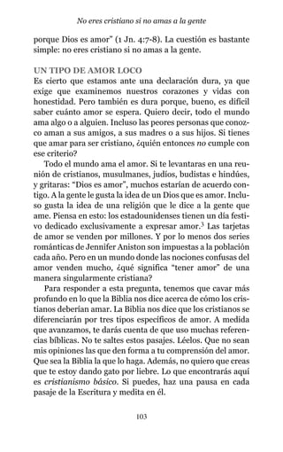 porque Dios es amor” (1 Jn. 4:7-8). La cuestión es bastante
simple: no eres cristiano si no amas a la gente.
UN TIPO DE AMOR LOCO
Es cierto que estamos ante una declaración dura, ya que
exige que examinemos nuestros corazones y vidas con
honestidad. Pero también es dura porque, bueno, es difícil
saber cuánto amor se espera. Quiero decir, todo el mundo
ama algo o a alguien. Incluso las peores personas que conoz-
co aman a sus amigos, a sus madres o a sus hijos. Si tienes
que amar para ser cristiano, ¿quién entonces no cumple con
ese criterio?
Todo el mundo ama el amor. Si te levantaras en una reu-
nión de cristianos, musulmanes, judíos, budistas e hindúes,
y gritaras: “Dios es amor”, muchos estarían de acuerdo con-
tigo. A la gente le gusta la idea de un Dios que es amor. Inclu-
so gusta la idea de una religión que le dice a la gente que
ame. Piensa en esto: los estadounidenses tienen un día festi-
vo dedicado exclusivamente a expresar amor.3 Las tarjetas
de amor se venden por millones. Y por lo menos dos series
románticas de Jennifer Aniston son impuestas a la población
cada año. Pero en un mundo donde las nociones confusas del
amor venden mucho, ¿qué significa “tener amor” de una
manera singularmente cristiana?
Para responder a esta pregunta, tenemos que cavar más
profundo en lo que la Biblia nos dice acerca de cómo los cris-
tianos deberían amar. La Biblia nos dice que los cristianos se
diferenciarán por tres tipos específicos de amor. A medida
que avanzamos, te darás cuenta de que uso muchas referen-
cias bíblicas. No te saltes estos pasajes. Léelos. Que no sean
mis opiniones las que den forma a tu comprensión del amor.
Que sea la Biblia la que lo haga. Además, no quiero que creas
que te estoy dando gato por liebre. Lo que encontrarás aquí
es cristianismo básico. Si puedes, haz una pausa en cada
pasaje de la Escritura y medita en él.
103
No eres cristiano si no amas a la gente
 