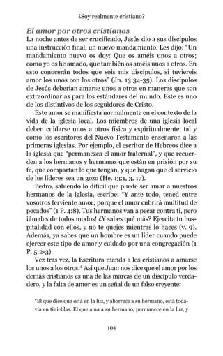 El amor por otros cristianos
La noche antes de ser crucificado, Jesús dio a sus discípulos
una instrucción final, un nuevo mandamiento. Les dijo: “Un
mandamiento nuevo os doy: Que os améis unos a otros;
como yo os he amado, que también os améis unos a otros. En
esto conocerán todos que sois mis discípulos, si tuviereis
amor los unos con los otros” (Jn. 13:34-35). Los discípulos
de Jesús deberían amarse unos a otros en maneras que son
extraordinarias para los estándares del mundo. Este es uno
de los distintivos de los seguidores de Cristo.
Este amor se manifiesta normalmente en el contexto de la
vida de la iglesia local. Los miembros de una iglesia local
deben cuidarse unos a otros física y espiritualmente, tal y
como los escritores del Nuevo Testamento enseñaron a las
primeras iglesias. Por ejemplo, el escritor de Hebreos dice a
la iglesia que “permanezca el amor fraternal”, y que recuer-
den a los hermanos y hermanas que están en prisión por su
fe, que compartan lo que tengan, y que hagan que el servicio
de los líderes sea un gozo (He. 13:1, 3, 17).
Pedro, sabiendo lo difícil que puede ser amar a nuestros
hermanos de la iglesia, escribe: “Y ante todo, tened entre
vosotros ferviente amor; porque el amor cubrirá multitud de
pecados” (1 P. 4:8). Tus hermanos van a pecar contra ti, pero
¡ámales de todos modos! ¿Y sabes qué más? Ejercita tu hos-
pitalidad con ellos, y no te quejes mientras lo haces (v. 9).
Además, ya sabes que un hombre es un líder cuando puede
ejercer este tipo de amor y cuidado por una congregación (1
P. 5:2-3).
Vez tras vez, la Escritura manda a los cristianos a amarse
los unos a los otros.4 Así que Juan nos dice que el amor por los
demás cristianos es una de las marcas de un discípulo verda-
dero, y la falta de amor es un señal de un falso creyente:
“El que dice que está en la luz, y aborrece a su hermano, está toda-
vía en tinieblas. El que ama a su hermano, permanece en la luz, y
104
¿Soy realmente cristiano?
 